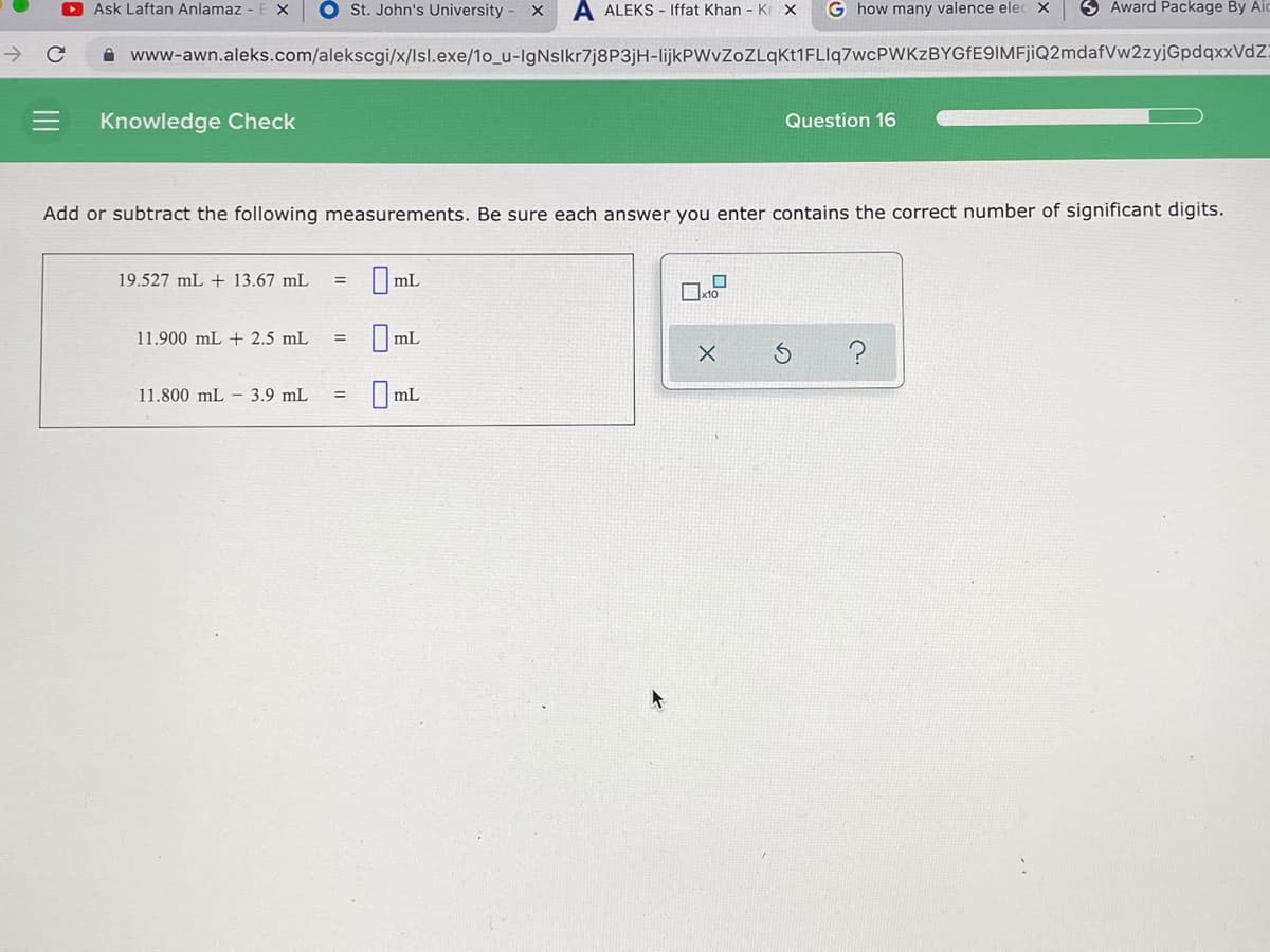 O Ask Laftan Anlamaz -
O St. John's University -
A ALEKS - Iffat Khan - Kr x
G how many valence elec X
3 Award Package By Air
->
A www-awn.aleks.com/alekscgi/x/lsl.exe/1o_u-IgNslkr7j8P3jH-lijkPWvZoZLqkt1FLIq7wcPWKzBYGfE9IMFjiQ2mdafVw2zyjGpdqxxVdZ!
Knowledge Check
Question 16
Add or subtract the following measurements. Be sure each answer you enter contains the correct number of significant digits.
19.527 mL + 13.67 mL
|mL
11.900 mL + 2.5 mL
mL
11.800 mL – 3.9 mL
mL
