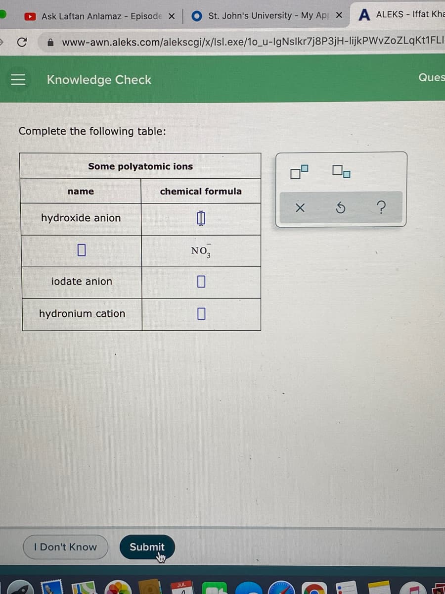 O Ask Laftan Anlamaz - Episode X
St. John's University - My Ap X
A ALEKS - Iffat Kha
A www-awn.aleks.com/alekscgi/x/Isl.exe/1o_u-lgNslkr7j8P3jH-lijkPWvZoZLqKt1FLI
Ques
Knowledge Check
Complete the following table:
Some polyatomic ions
name
chemical formula
hydroxide anion
NO,
iodate anion
hydronium cation
I Don't Know
Submit
