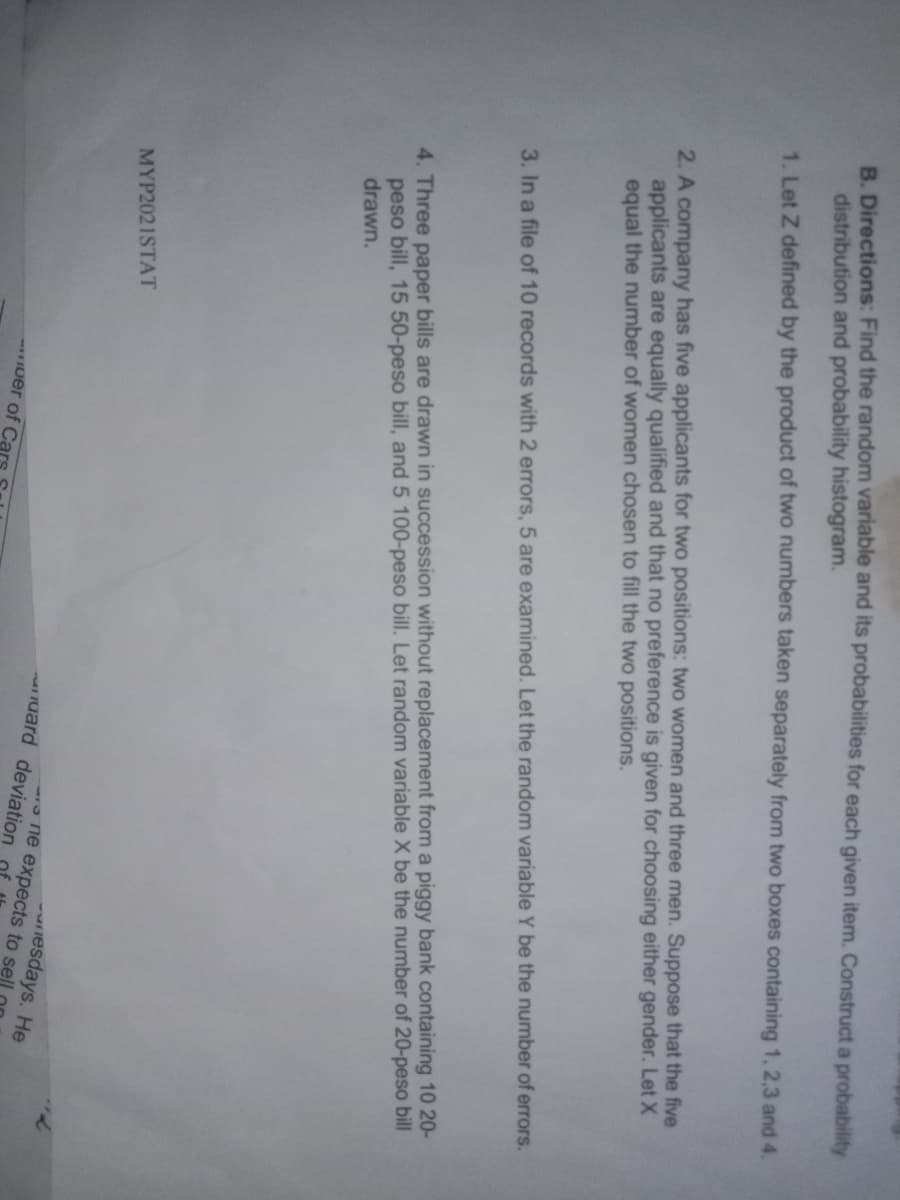 B. Directions: Find the random variable and its probabilities for each given item. Construct a probability
distribution and probability histogram.
1. Let Z defined by the product of two numbers taken separately from two boxes containing 1, 2,3 and 4.
2. A company has five applicants for two positions: two women and three men. Suppose that the five
applicants are equally qualified and that no preference is given for choosing either gender. Let X
equal the number of women chosen to fill the two positions.
3. In a file of 10 records with 2 errors, 5 are examined. Let the random variable Y be the number of errors.
4. Three paper bills are drawn in succession without replacement from a piggy bank containing 10 20-
peso bill, 15 50-peso bill, and 5 100-peso bill. Let random variable X be the number of 20-peso bill
drawn.
MYP2021STAT
lesdays. He
one expects to sell
auard deviation
Iuer of Ca
