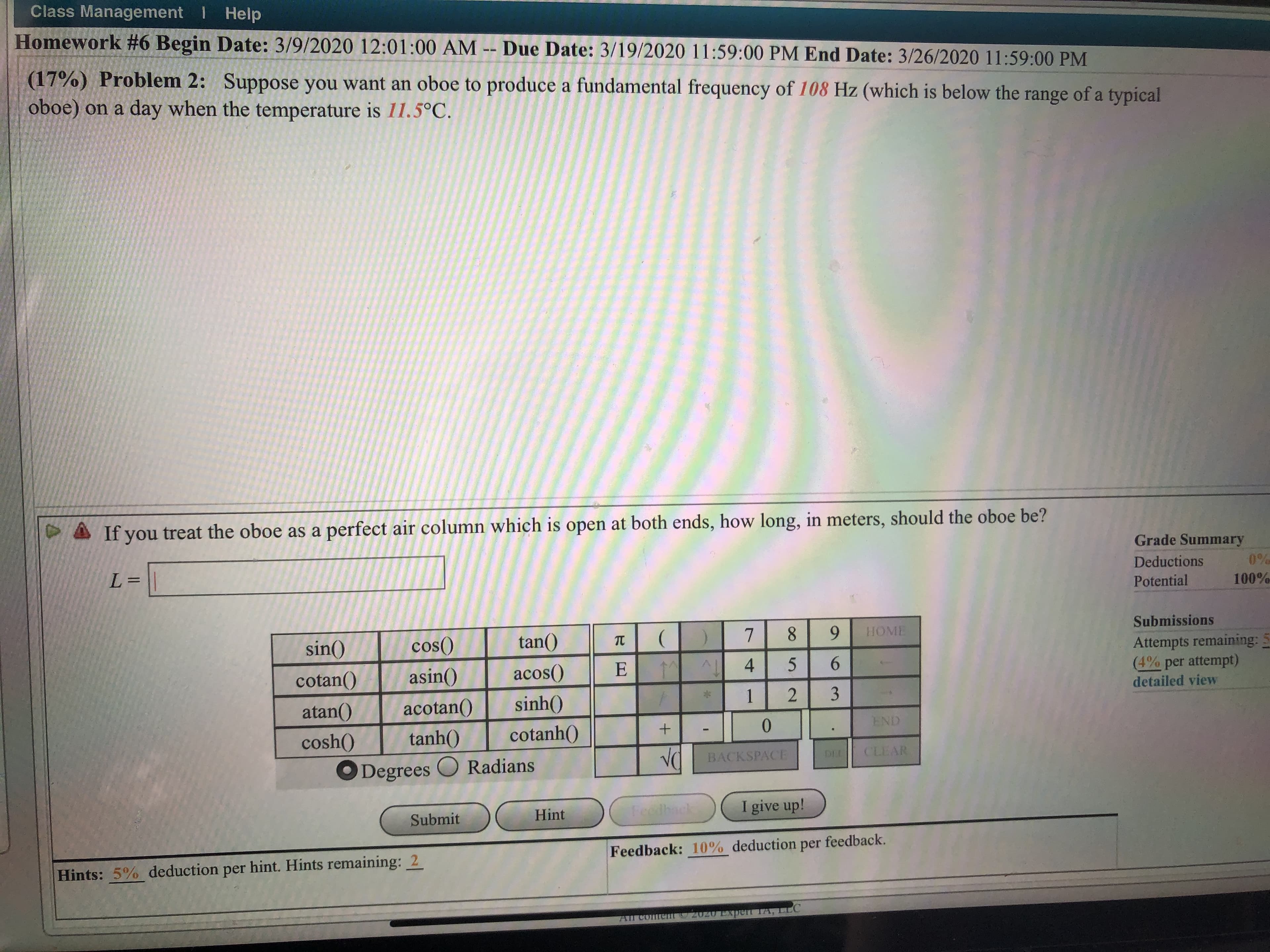 Class Management I Help
Homework #6 Begin Date: 3/9/2020 12:01:00 AM -- Due Date: 3/19/2020 11:59:00 PM End Date: 3/26/2020 11:59:00 PM
(17%) Problem 2: Suppose you want an oboe to produce a fundamental frequency of 108 Hz (which is below the range of a typical
oboe) on a day when the temperature is 11.5°C.
If you treat the oboe as a perfect air column which is open at both ends, how long, in meters, should the oboe be?
Grade Summary
L%3=
Deductions
0%
Potential
100%
Submissions
sin()
cos()
tan()
8.
9.
НОME
Attempts remaining:
(4% per attempt)
detailed view
cotan()
asin()
acos()
E 1M
4
6.
atan()
acotan()
sinh()
1
3.
END
cosh()
tanh()
cotanh()
BACKSPACE
DEL
CLEAR
Degrees O Radians
Hint
Feethack
I give up!
Submit
Feedback: 10% deduction per feedback.
Hints: 5% deduction per hint. Hints remaining: 2
All coment 2020 Experr TA, LLC
2.
