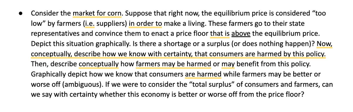 Consider the market for corn. Suppose that right now, the equilibrium price is considered "too
low" by farmers (i.e. suppliers) in order to make a living. These farmers go to their state
representatives and convince them to enact a price floor that is above the equilibrium price.
Depict this situation graphically. Is there a shortage or a surplus (or does nothing happen)? Now,
conceptually, describe how we know with certainty, that consumers are harmed by this policy.
Then, describe conceptually how farmers may be harmed or may benefit from this policy.
Graphically depict how we know that consumers are harmed while farmers may be better or
worse off (ambiguous). If we were to consider the "total surplus" of consumers and farmers, can
we say with certainty whether this economy is better or worse off from the price floor?