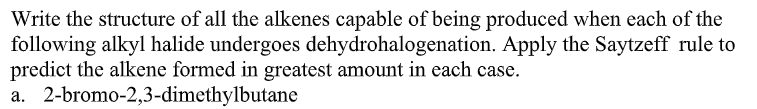 Write the structure of all the alkenes capable of being produced when each of the
following alkyl halide undergoes dehydrohalogenation. Apply the Saytzeff rule to
predict the alkene formed in greatest amount in each case.
a. 2-bromo-2,3-dimethylbutane
