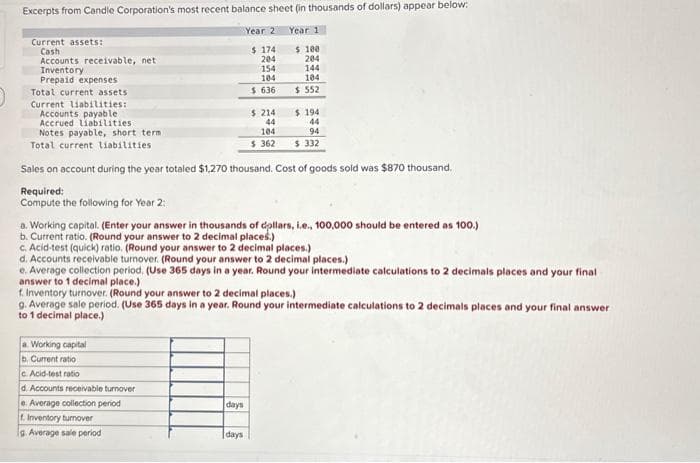 Excerpts from Candle Corporation's most recent balance sheet (in thousands of dollars) appear below:
Year 201
Year 1
$ 174
204
$ 100
204
154
104
$636
Current assets:
Cash
Accounts receivable, net
Inventory
Prepaid expenses
Total current assets
Current liabilities:
Accounts payable
Accrued liabilities
Notes payable, short term .
Total current liabilities
Sales on account during the year totaled $1,270 thousand. Cost of goods sold was $870 thousand.
Required:
Compute the following for Year 2:
a. Working capital
b. Current ratio
c. Acid-test ratio
d. Accounts receivable turnover
$ 214
44
104
$362
a. Working capital. (Enter your answer in thousands of dollars, i.e., 100,000 should be entered as 100.)
b. Current ratio. (Round your answer to 2 decimal places.)
c. Acid-test (quick) ratio. (Round your answer to 2 decimal places.)
d. Accounts receivable turnover. (Round your answer to 2 decimal places.)
e. Average collection period. (Use 365 days in a year. Round your intermediate calculations to 2 decimals places and your final
answer to 1 decimal place.)
e. Average collection period
f. Inventory turnover
g Average sale period
144
104
$ 552
f. Inventory turnover. (Round your answer to 2 decimal places.)
g. Average sale period. (Use 365 days in a year. Round your intermediate calculations to 2 decimals places and your final answer
to 1 decimal place.)
days
$ 194
44
94
$ 332
days