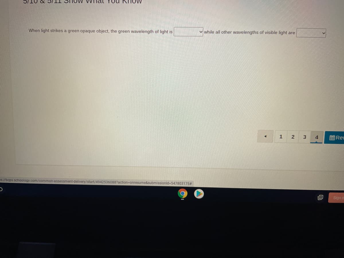 Iow Vv nal YOu
When light strikes a green opaque object, the green wavelength of light is
v while all other wavelengths of visible light are
1
4.
前REL
os://bcps.schoology.com/common-assessment-delivery/start/4942536088?action=onresume&submissionld-547803175#
Sign o
