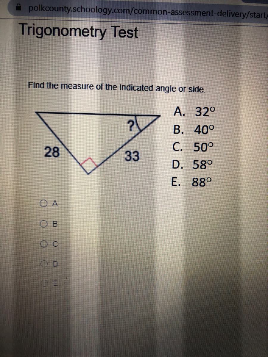 polkcounty.schoology.com/common-assessment-delivery/start
Trigonometry Test
Find the measure of the indicated angle or side.
А. 320
В. 40°
С. 500
28
33
D. 58°
E. 88°
A
O B
