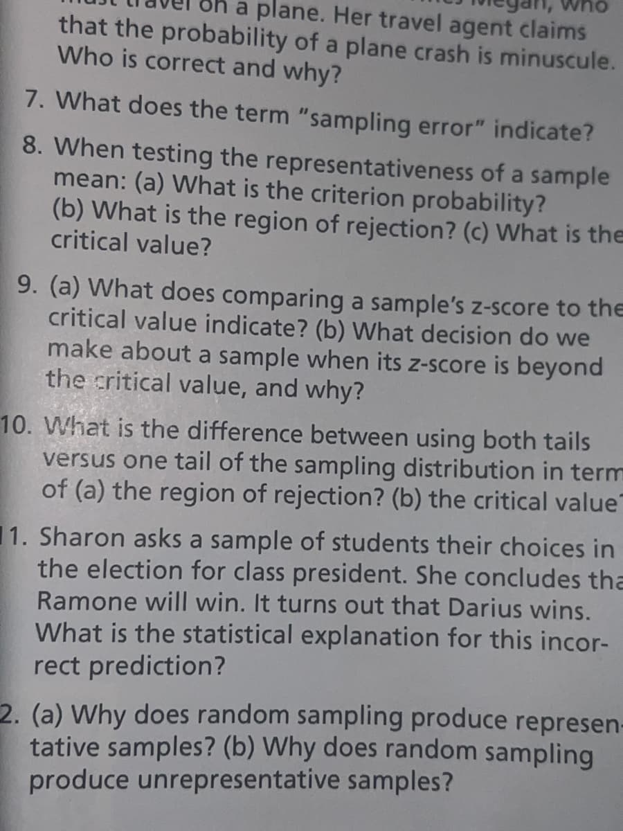 who
h a plane. Her travel agent claims
that the probability of a plane crash is minuscule.
Who is correct and why?
7. What does the term "sampling error" indicate?
8. When testing the representativeness of a sample
mean: (a) What is the criterion probability?
(b) What is the region of rejection? (c) What is the
critical value?
9. (a) What does comparing a sample's z-score to the
critical value indicate? (b) What decision do we
make about a sample when its z-score is beyond
the critical value, and why?
10. What is the difference between using both tails
versus one tail of the sampling distribution in term
of (a) the region of rejection? (b) the critical value
1. Sharon asks a sample of students their choices in
the election for class president. She concludes tha
Ramone will win. It turns out that Darius wins.
What is the statistical explanation for this incor-
rect prediction?
2. (a) Why does random sampling produce represen-
tative samples? (b) Why does random sampling
produce unrepresentative samples?