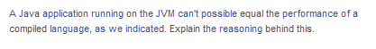 A Java application running on the JVM can't possible equal the performance of a
compiled language, as we indicated. Explain the reasoning behind this.