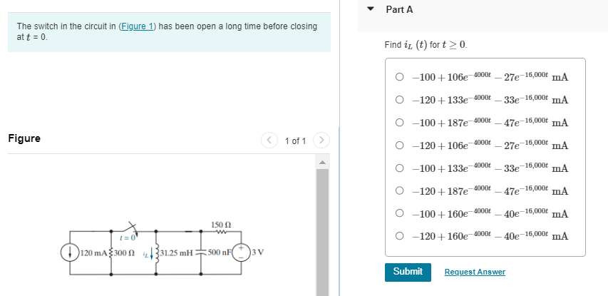 The switch in the circuit in (Figure 1) has been open a long time before closing
at t = 0.
Figure
1=0
120 mA 300 31.25 mH:
150 Ω
500 nF
3 V
1 of 1
Part A
Find it (t) for t > 0.
-100+106e-4000€
27e-16,000+ mA
O-120+133e-4000t
-33e-16,000 mA
-100+187e-4000€
-47e-16,000+ mA
O-120+106e-4000 -27e-16,000 mA
O-100+133e-4000t
-16,000 mA
-120+187e-4000t -47e-16,000 mA
-100+160e-4000t
-40e-16,000+ mA
O-120+160e-4000t
40e-16,000+ mA
Submit
33e
Request Answer