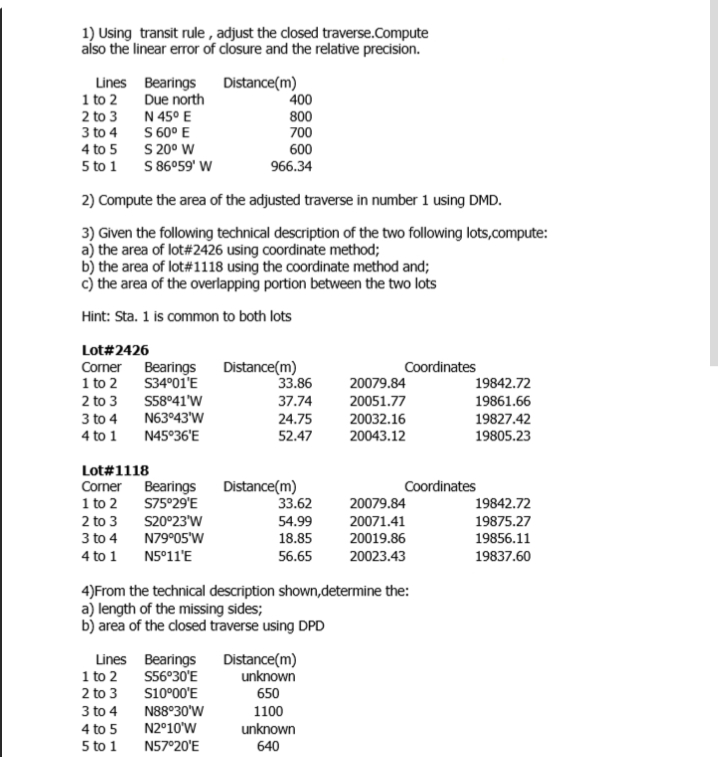 1) Using transit rule , adjust the closed traverse.Compute
aíso the linear error of closure and the relative precision.
Lines Bearings
1 to 2
2 to 3
3 to 4
4 to 5
Distance(m)
400
800
700
Due north
N 45° E
S 60° E
S 20° W
S 86°59' W
600
5 to 1
966.34
2) Compute the area of the adjusted traverse in number 1 using DMD.
3) Given the following technical description of the two following lots,compute:
a) the area of lot#2426 using coordinate method;
b) the area of lot#1118 using the coordinate method and;
c) the area of the overlapping portion between the two lots
Hint: Sta. 1 is common to both lots
Lot#2426
Distance(m)
33.86
Corner Bearings
1 to 2
2 to 3
3 to 4
Coordinates
S34°01'E
19842.72
19861.66
20079.84
S58°41'W
N63°43'W
37.74
20051.77
24.75
20032.16
19827.42
4 to 1
N45°36'E
52.47
20043.12
19805.23
Lot#1118
Distance(m)
33.62
Corner Bearings
Coordinates
1 to 2
S75°29'E
20079.84
19842.72
S20°23'W
N79°05'W
2 to 3
54.99
20071.41
19875.27
3 to 4
18.85
20019.86
19856.11
4 to 1
N5°11'E
56.65
20023.43
19837.60
4)From the technical description shown,determine the:
a) length of the missing sides;
b) area of the closed traverse using DPD
Lines Bearings
1 to 2
2 to 3
S56°30'E
s10°00'E
Distance(m)
unknown
650
3 to 4
N88°30'W
1100
4 to 5
N2°10'W
unknown
5 to 1
N57°20'E
640
