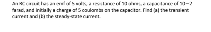 An RC circuit has an emf of 5 volts, a resistance of 10 ohms, a capacitance of 10–2
farad, and initially a charge of 5 coulombs on the capacitor. Find (a) the transient
current and (b) the steady-state current.
