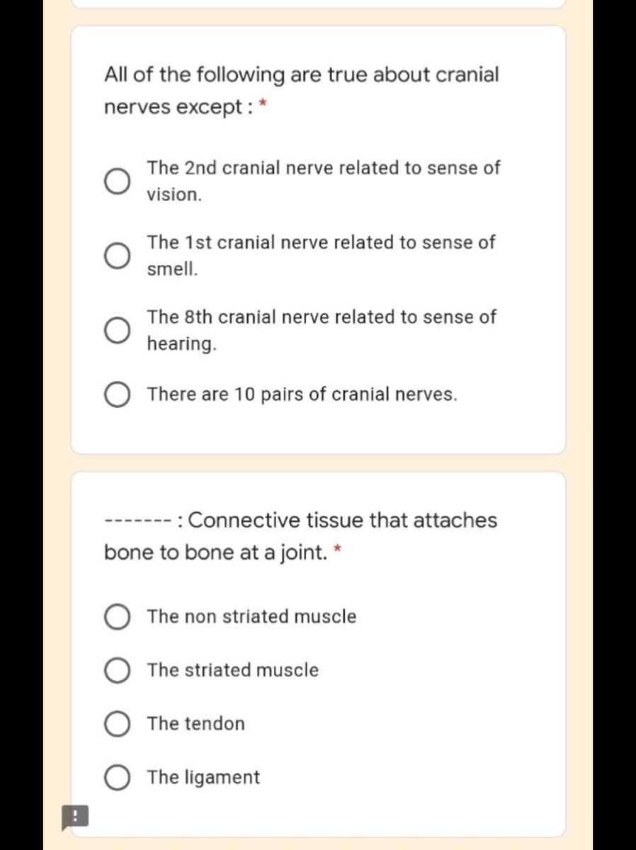 All of the following are true about cranial
nerves except : *
The 2nd cranial nerve related to sense of
vision.
The 1st cranial nerve related to sense of
smell.
The 8th cranial nerve related to sense of
hearing.
There are 10 pairs of cranial nerves.
: Connective tissue that attaches
bone to bone at a joint. *
The non striated muscle
The striated muscle
The tendon
The ligament
