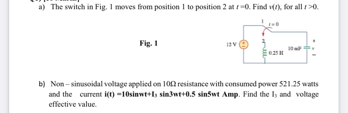 a) The switch in Fig. 1 moves from position 1 to position 2 at t=0. Find v(t), for all t>0.
t = 0
Fig. 1
12 V
10 mF =
0.25 H
b) Non– sinusoidal voltage applied on 102 resistance with consumed power 521.25 watts
current i(t) =10sinwt+I3 sin3wt+0.5 sin5wt Amp. Find the I3 and voltage
and the
effective value.
