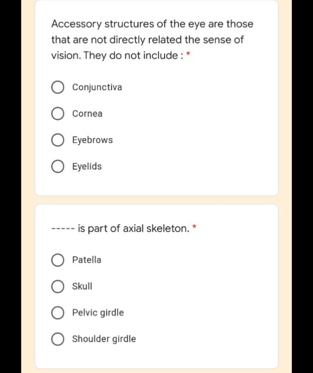 Accessory structures of the eye are those
that are not directly related the sense of
vision. They do not include : *
Conjunctiva
Cornea
O Eyebrows
O Eyelids
is part of axial skeleton.
Patella
Skull
Pelvic girdle
O Shoulder girdle
