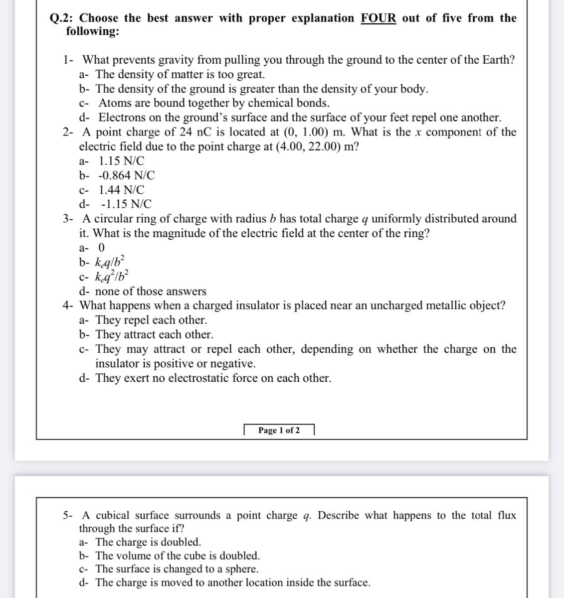 Q.2: Choose the best answer with proper explanation FOUR out of five from the
following:
1- What prevents gravity from pulling you through the ground to the center of the Earth?
a- The density of matter is too great.
b- The density of the ground is greater than the density of your body.
c- Atoms are bound together by chemical bonds.
d- Electrons on the ground's surface and the surface of your feet repel one another.
2- A point charge of 24 nC is located at (0, 1.00) m. What is the x component of the
electric field due to the point charge at (4.00, 22.00) m?
а- 1.15 N/C
b- -0.864 N/C
c- 1.44 N/C
d- -1.15 N/C
3- A circular ring of charge with radius b has total charge q uniformly distributed around
it. What is the magnitude of the electric field at the center of the ring?
а- 0
b- kglb
c- kgʻlb?
d- none of those answers
4- What happens when a charged insulator is placed near an uncharged metallic object?
a- They repel each other.
b- They attract each other.
c- They may attract or repel each other, depending on whether the charge on the
insulator is positive or negative.
d- They exert no electrostatic force on each other.
Page 1 of 2
5- A cubical surface surrounds a point charge q. Describe what happens to the total flux
through the surface if?
a- The charge is doubled.
b- The volume of the cube is doubled.
c- The surface is changed to a sphere.
d- The charge is moved to another location inside the surface.
