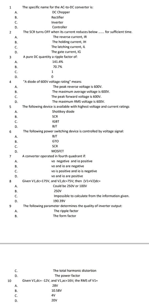 The specific name for the AC-to-DC converter is:
DC Chopper
1
А.
В.
Rectifier
С.
Inverter
D.
Controller
2
The SCR turns OFF when its current reduces below.. for sufficient time.
A.
The reverse current, IR
В.
The holding current, IH
The latching current, IL
The gate current, IG
С.
D.
A pure DC quantity a ripple factor of:
A.
141.4%
В.
70.7%
С.
1
D.
4
"A diode of 600V voltage rating" means
A.
The peak reverse voltage is 600V.
В.
The maximum average voltage is 600V.
C.
The peak forward voltage is 600V.
D.
The maximum RMS voltage is 600V.
The following device is available with highest voltage and current ratings
А.
Shottkey diode
В.
SCR
C.
IGBT
D.
BJT
6
The following power switching device is controlled by voltage signal:
A.
BJT
В.
GTO
С.
SCR
D.
MOSFET
7
A converter operated in fourth quadrant if:
vo negative and io positive
vo and io are negative
vo is positive and io is negative
vo and io are positive
Given V1,dc=175V, and V2,dc=75V; then (V1+V2)dc=
Could be 250V or 100V
А.
B.
C.
D.
8
A.
В.
250V
С.
Impossible to calculate from the information given.
D.
190.39V
The following parameter determines the quality of inverter output:
A.
The ripple factor
В.
The form factor
С.
The total harmonic distortion
D.
The power factor
10
Given V1,dc= -12V, and V1,ac%3D16V; the RMS of V1=
A.
28V
В.
10.58V
С.
4V
D.
20V
