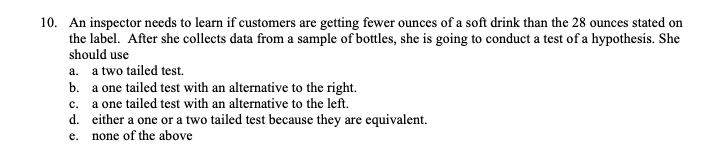 10. An inspector needs to learn if customers are getting fewer ounces of a soft drink than the 28 ounces stated on
the label. After she collects data from a sample of bottles, she is going to conduct a test of a hypothesis. She
should use
a. a two tailed test.
b. a one tailed test with an alternative to the right.
c. a one tailed test with an alternative to the left.
d. either a one or a two tailed test because they are equivalent.
e. none of the above
