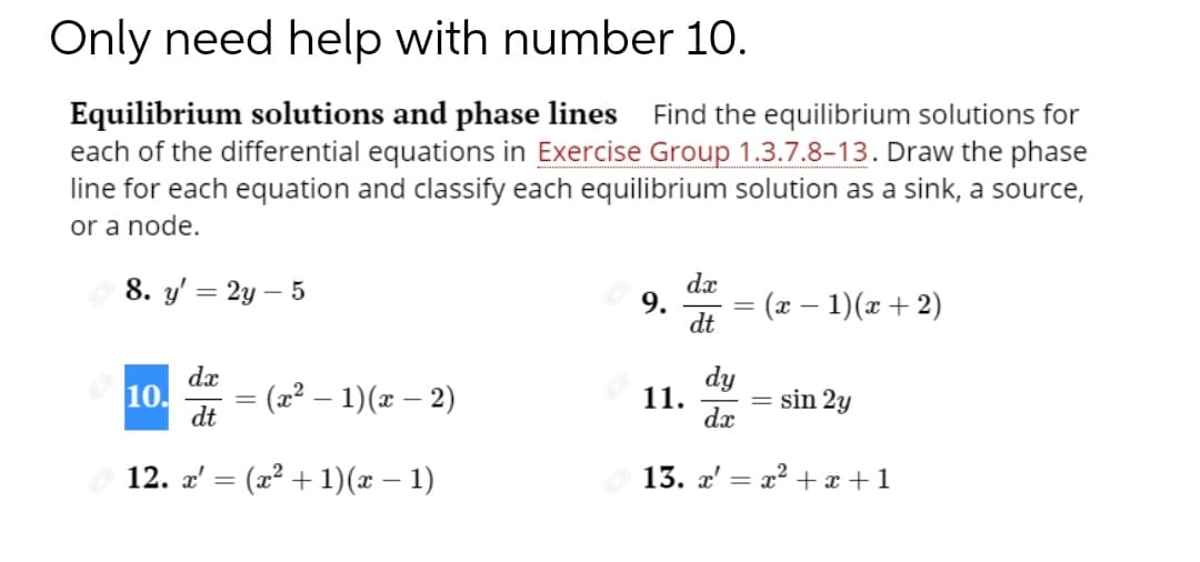 Only need help with number 10.
Equilibrium solutions and phase lines Find the equilibrium solutions for
each of the differential equations in Exercise Group 1.3.7.8-13. Draw the phase
line for each equation and classify each equilibrium solution as a sink, a source,
or a node.
dx
9.
dt
8. y' = 2y – 5
(x – 1)(x+ 2)
dx
dy
10.
dt
= (x² – 1)(x – 2)
= sin 2y
11.
dx
12. a' = (x² + 1)(x – 1)
13. x'
x2 + x +1
