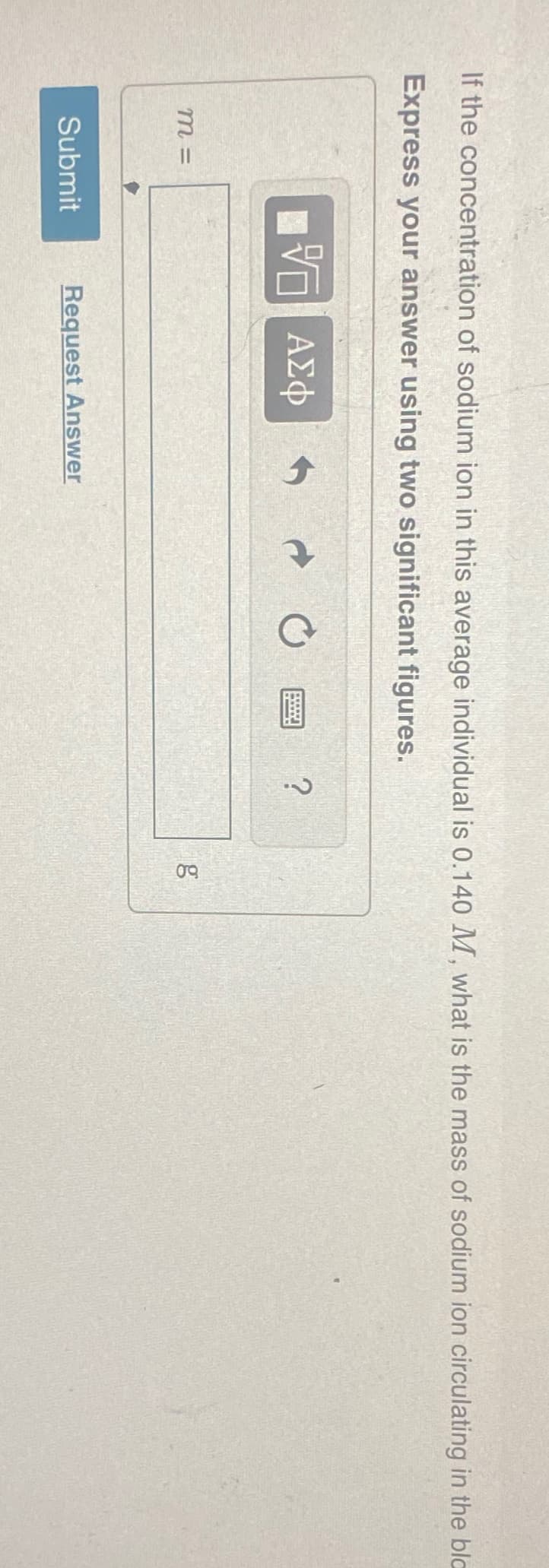 If the concentration of sodium ion in this average individual is 0.140 M, what is the mass of sodium ion circulating in the bla
Express your answer using two significant figures.
VE ΑΣΦ
m=
Submit
Request Answer
?
8.0
g