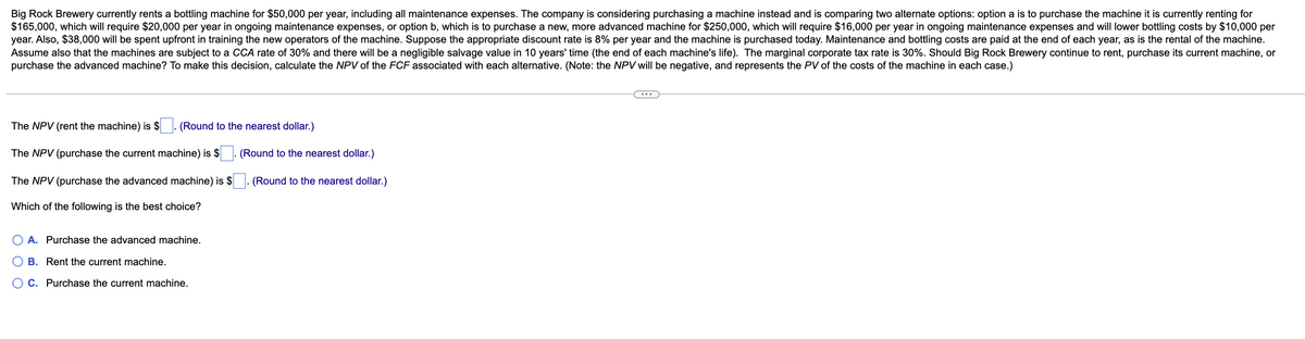 Big Rock Brewery currently rents a bottling machine for $50,000 per year, including all maintenance expenses. The company is considering purchasing a machine instead and is comparing two alternate options: option a is to purchase the machine it is currently renting for
$165,000, which will require $20,000 per year in ongoing maintenance expenses, or option b, which is to purchase a new, more advanced machine for $250,000, which will require $16,000 per year in ongoing maintenance expenses and will lower bottling costs by $10,000 per
year. Also, $38,000 will be spent upfront in training the new operators of the machine. Suppose the appropriate discount rate is 8% per year and the machine is purchased today. Maintenance and bottling costs are paid at the end of each year, as is the rental of the machine.
Assume also that the machines are subject to a CCA rate of 30% and there will be a negligible salvage value in 10 years' time (the end of each machine's life). The marginal corporate tax rate is 30%. Should Big Rock Brewery continue to rent, purchase its current machine, or
purchase the advanced machine? To make this decision, calculate the NPV of the FCF associated with each alternative. (Note: the NPV will be negative, and represents the PV of the costs of the machine in each case.)
The NPV (rent the machine) is $. (Round to the nearest dollar.)
The NPV (purchase the current machine) is $
The NPV (purchase the advanced machine) is $
Which of the following is the best choice?
A. Purchase the advanced machine.
B. Rent the current machine.
C. Purchase the current machine.
(Round to the nearest dollar.)
(Round to the nearest dollar.)