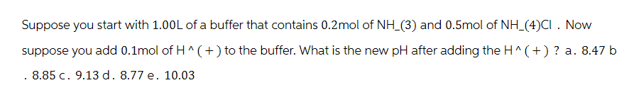 Suppose you start with 1.00L of a buffer that contains 0.2mol of NH (3) and 0.5mol of NH_(4)CI . Now
suppose you add 0.1mol of H ^ (+) to the buffer. What is the new pH after adding the H^(+) ? a. 8.47 b
. 8.85 c. 9.13 d. 8.77 e. 10.03