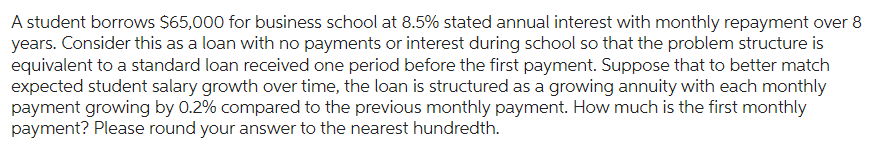 A student borrows $65,000 for business school at 8.5% stated annual interest with monthly repayment over 8
years. Consider this as a loan with no payments or interest during school so that the problem structure is
equivalent to a standard loan received one period before the first payment. Suppose that to better match
expected student salary growth over time, the loan is structured as a growing annuity with each monthly
payment growing by 0.2% compared to the previous monthly payment. How much is the first monthly
payment? Please round your answer to the nearest hundredth.