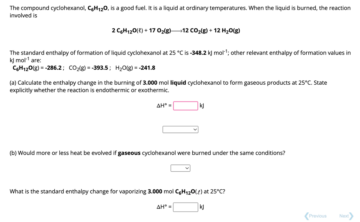 The compound cyclohexanol, C6H₁2O, is a good fuel. It is a liquid at ordinary temperatures. When the liquid is burned, the reaction
involved is
2 C6H₁2O(l) + 17 O₂(g)—12 CO₂(g) + 12 H₂O(g)
The standard enthalpy of formation of liquid cyclohexanol at 25 °C is -348.2 kJ mol-¹; other relevant enthalpy of formation values in
kJ mol-¹ are:
C6H₁2O(g) = -286.2; CO₂(g) = -393.5; H₂O(g) = -241.8
(a) Calculate the enthalpy change in the burning of 3.000 mol liquid cyclohexanol to form gaseous products at 25°C. State
explicitly whether the reaction is endothermic or exothermic.
ΔΗ° =
kJ
(b) Would more or less heat be evolved if gaseous cyclohexanol were burned under the same conditions?
What is the standard enthalpy change for vaporizing 3.000 mol C6H₁2O() at 25°C?
AH° =
kJ
Previous
Next