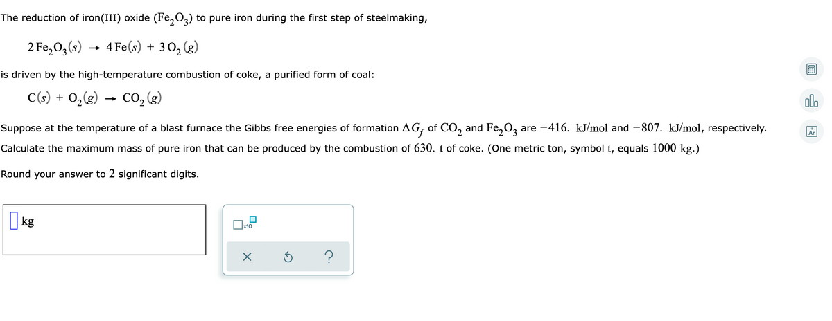 The reduction of iron(III) oxide (Fe₂O3) to pure iron during the first step of steelmaking,
2 Fe₂O3 (s)
4 Fe(s) + 30₂ (g)
2
is driven by the high-temperature combustion of coke, a purified form of coal:
C(s) + 0₂(g) CO₂ (g)
Suppose at the temperature of a blast furnace the Gibbs free energies of formation AGƒ of CO₂ and Fe₂O3 are −416. kJ/mol and −807. kJ/mol, respectively.
Calculate the maximum mass of pure iron that can be produced by the combustion of 630. t of coke. (One metric ton, symbol t, equals 1000 kg.)
Round your answer to 2 significant digits.
kg
x10
X
5
?
olo
Ar