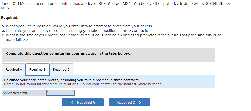 June 2021 Mexican peso futures contract has a price of $0.05194 per MXN. You believe the spot price in June will be $0.04525 per
MXN.
Required:
a. What speculative position would you enter into to attempt to profit from your beliefs?
b. Calculate your anticipated profits, assuming you take a position in three contracts.
c. What is the size of your profit (loss) if the futures price is indeed an unbiased predictor of the future spot price and this price
materializes?
Complete this question by entering your answers in the tabs below.
Required A Required B
Required C
Calculate your anticipated profits, assuming you take a position in three contracts.
Note: Do not round intermediate calculations. Round your answer to the nearest whole number.
Anticipated profit
< Required A
Required C >