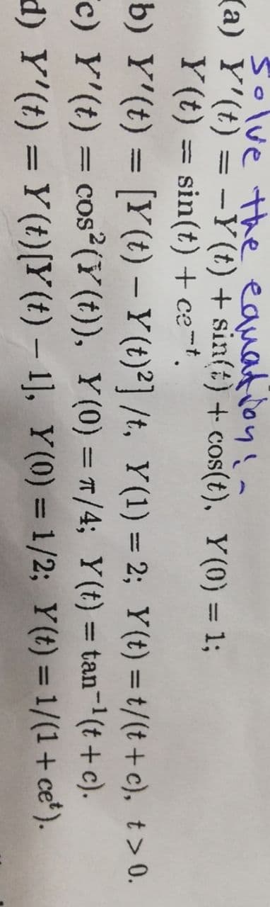 【a)
solve the equation! -
Y'(t) = −Y(t) + sin(t) + cos(t), Y(0) = 1;
Y(t) = sin(t) + ce-t.
b) Y'(t) = [Y(t) - Y(t)2] /t, Y(1) = 2; y(t) = t/(t+c), t> 0.
c) Y'(t) = cos2 (Y(t)), Y(0) = π/4; Y(t) = tan-¹(t+c).
d) Y'(t) = Y(t)[Y(t) - 1], Y(0) = 1/2; y(t) = 1/(1+cet).