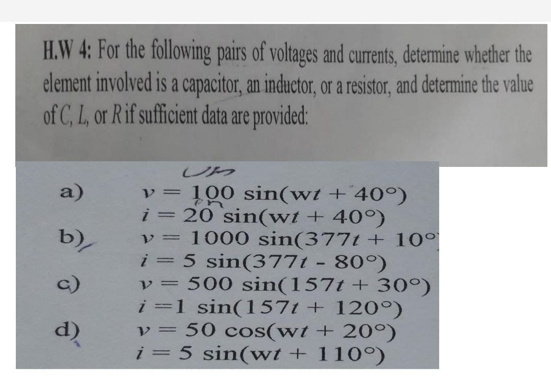 H.W 4: For the following pairs of voltages and currents, determine whether the
element involved is a capacitor, an inductor, or a resistor, and determine the value
of C, L, or R if sufficient data are provided:
UM
a)
v = 100 sin(wt + 40°)
i = 20 sin(wt + 40°)
v = 1000 sin(377t + 10°
i = 5 sin(3771 - 80°)
V= 500 sin(157t + 30°)
i=1 sin(1571 +120°)
v = 50 cos(wt + 20°)
i = 5 sin(wt + 110°)
b)/
c)
d)