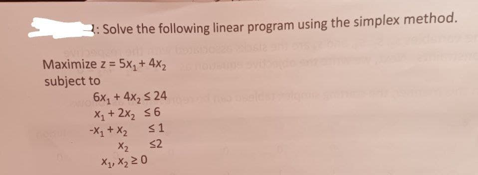 3
2: Solve the following linear program using the simplex method.
Maximize z = 5x₁ + 4x₂
subject to
6x₁ + 4x₂ ≤ 24
X₁ + 2x₂ ≤6
-X₁ + X₂
≤1
X₂
≤2
X₁, X₂ ≥ 0