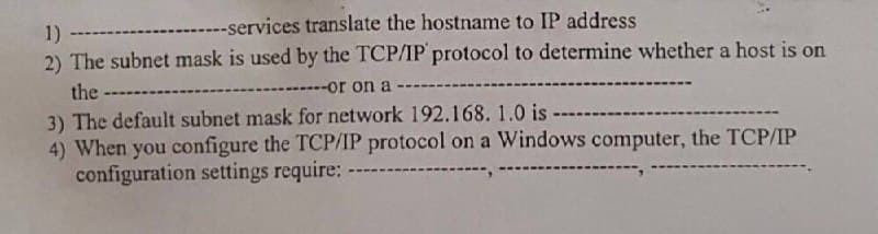 1) --
--services translate the hostname to IP address
2) The subnet mask is used by the TCP/IP protocol to determine whether a host is on
the --------
or on a ------
3) The default subnet mask for network 192.168. 1.0 is
4) When you configure the TCP/IP protocol on a Windows computer, the TCP/IP
configuration settings require: