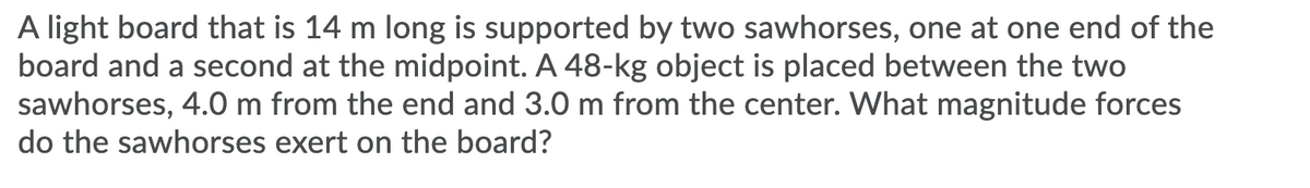 A light board that is 14 m long is supported by two sawhorses, one at one end of the
board and a second at the midpoint. A 48-kg object is placed between the two
sawhorses, 4.0 m from the end and 3.0 m from the center. What magnitude forces
do the sawhorses exert on the board?
