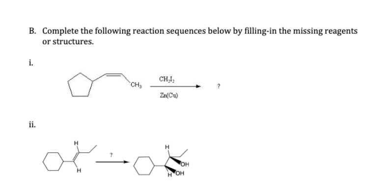 B. Complete the following reaction sequences below by filling-in the missing reagents
or structures.
i.
CHI,
CH
?
Zn(Cu)
ii.
он
H OH
