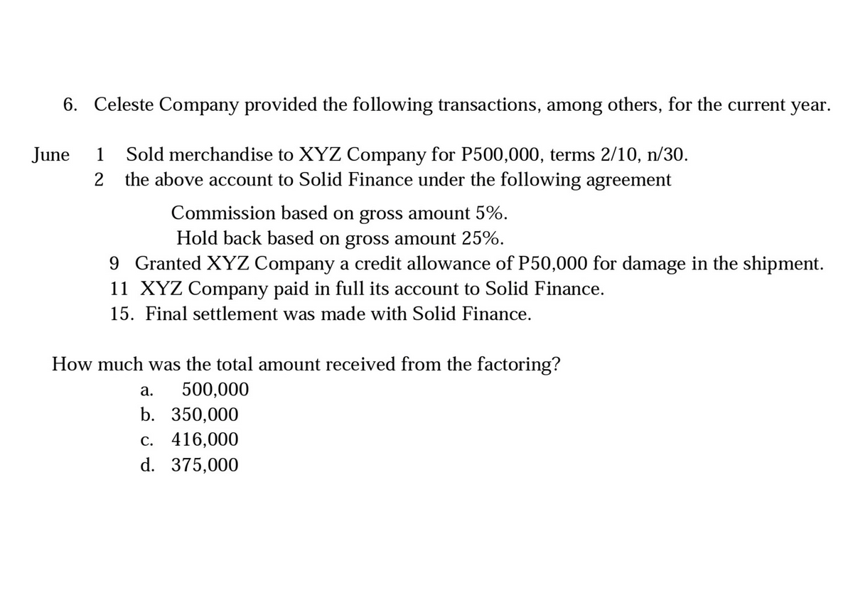 6. Celeste Company provided the following transactions, among others, for the current year.
1 Sold merchandise to XYZ Company for P500,000, terms 2/10, n/30.
2 the above account to Solid Finance under the following agreement
June
1
Commission based on gross amount 5%.
Hold back based on gross amount 25%.
9 Granted XYZ Company a credit allowance of P50,000 for damage in the shipment.
11 XYZ Company paid in full its account to Solid Finance.
15. Final settlement was made with Solid Finance.
How much was the total amount received from the factoring?
а.
500,000
b. 350,000
c. 416,000
d. 375,000
