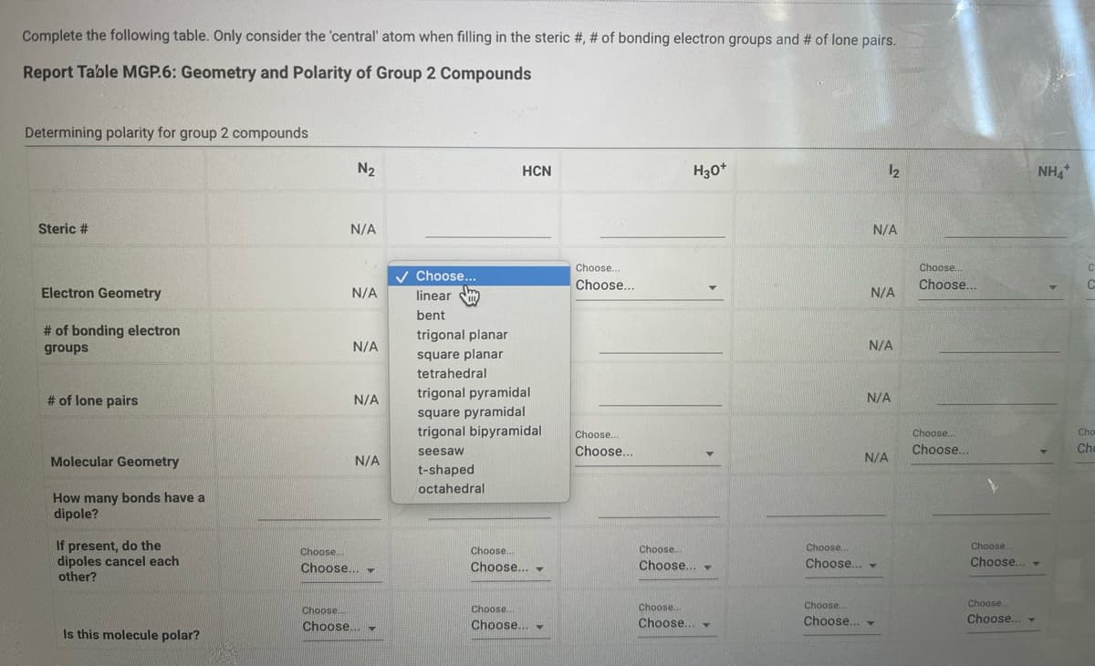 Complete the following table. Only consider the 'central' atom when filling in the steric # , # of bonding electron groups and # of lone pairs.
Report Table MGP.6: Geometry and Polarity of Group 2 Compounds
Determining polarity for group 2 compounds
Steric #
Electron Geometry
# of bonding electron
groups
# of lone pairs
Molecular Geometry
How many bonds have a
dipole?
If present, do the
dipoles cancel each
other?
Is this molecule polar?
N₂
N/A
N/A
N/A
N/A
N/A
Choose...
Choose... -
Choose...
Choose... ▼
✓ Choose...
linear m
bent
HCN
trigonal planar
square planar
tetrahedral
trigonal pyramidal
square pyramidal
trigonal bipyramidal
seesaw
t-shaped
octahedral
Choose...
Choose...
Choose...
Choose...
Choose...
Choose...
Choose...
Choose...
H3O+
Choose...
Choose... -
Choose...
Choose... -
N/A
N/A
1₂
N/A
N/A
N/A
Choose..
Choose... -
Choose...
Choose... -
Choose...
Choose...
Choose...
Choose...
NH4*
Choose...
Choose... -
Choose...
Choose... ▾
C
C
Cho
Cho