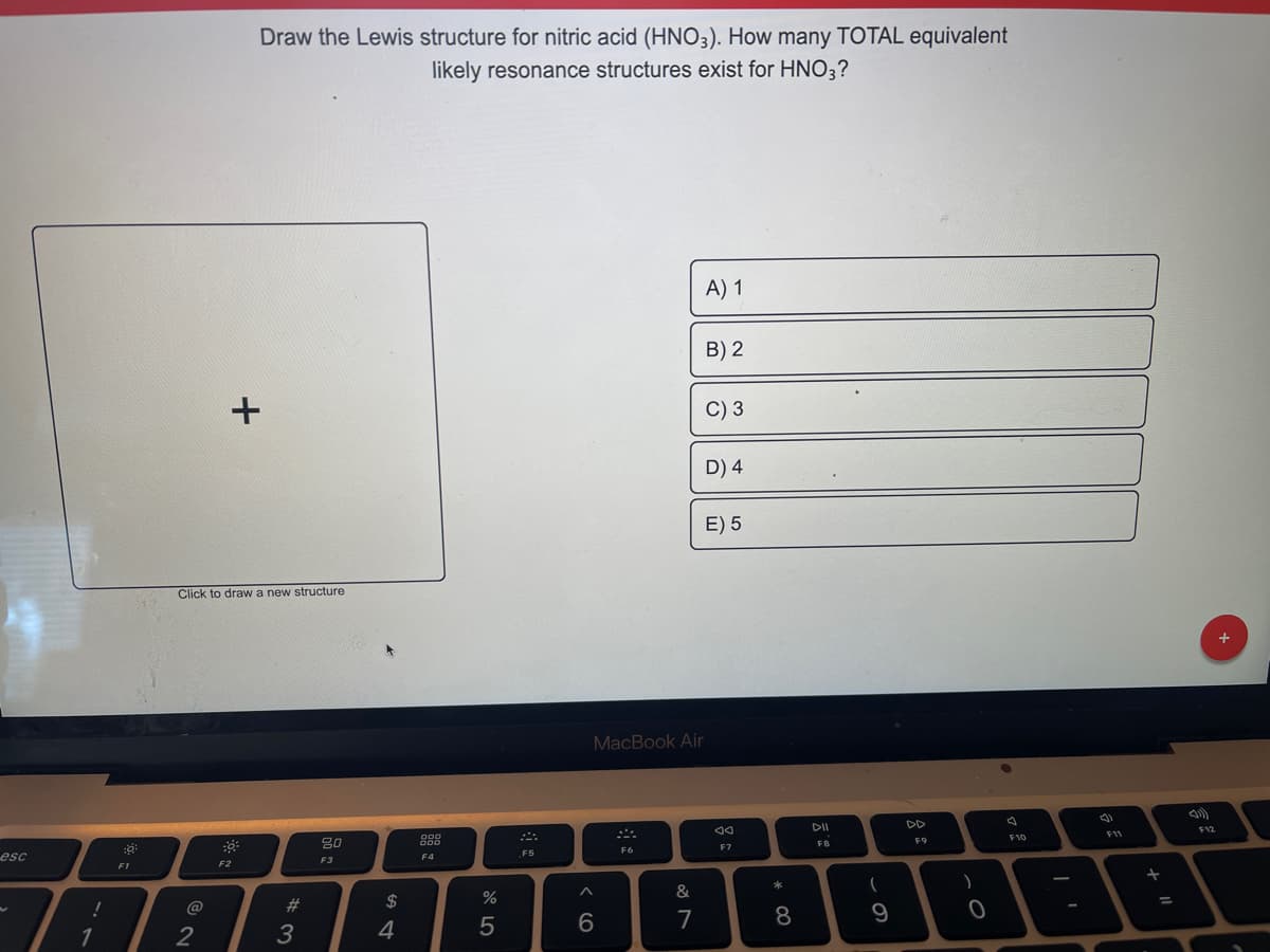 esc
!
1
:8:
F1
2
Draw the Lewis structure for nitric acid (HNO3). How many TOTAL equivalent
likely resonance structures exist for HNO3?
+
Click to draw a new structure
F2
#3
80
F3
$
4
000
000
F4
%
5
܀
F5
6
F6
A) 1
MacBook Air
&
7
B) 2
C) 3
D) 4
E) 5
F7
* 00
8
DII
F8
(
9
DD
F9
)
O
F10
(
F11
+ 11
=
F12