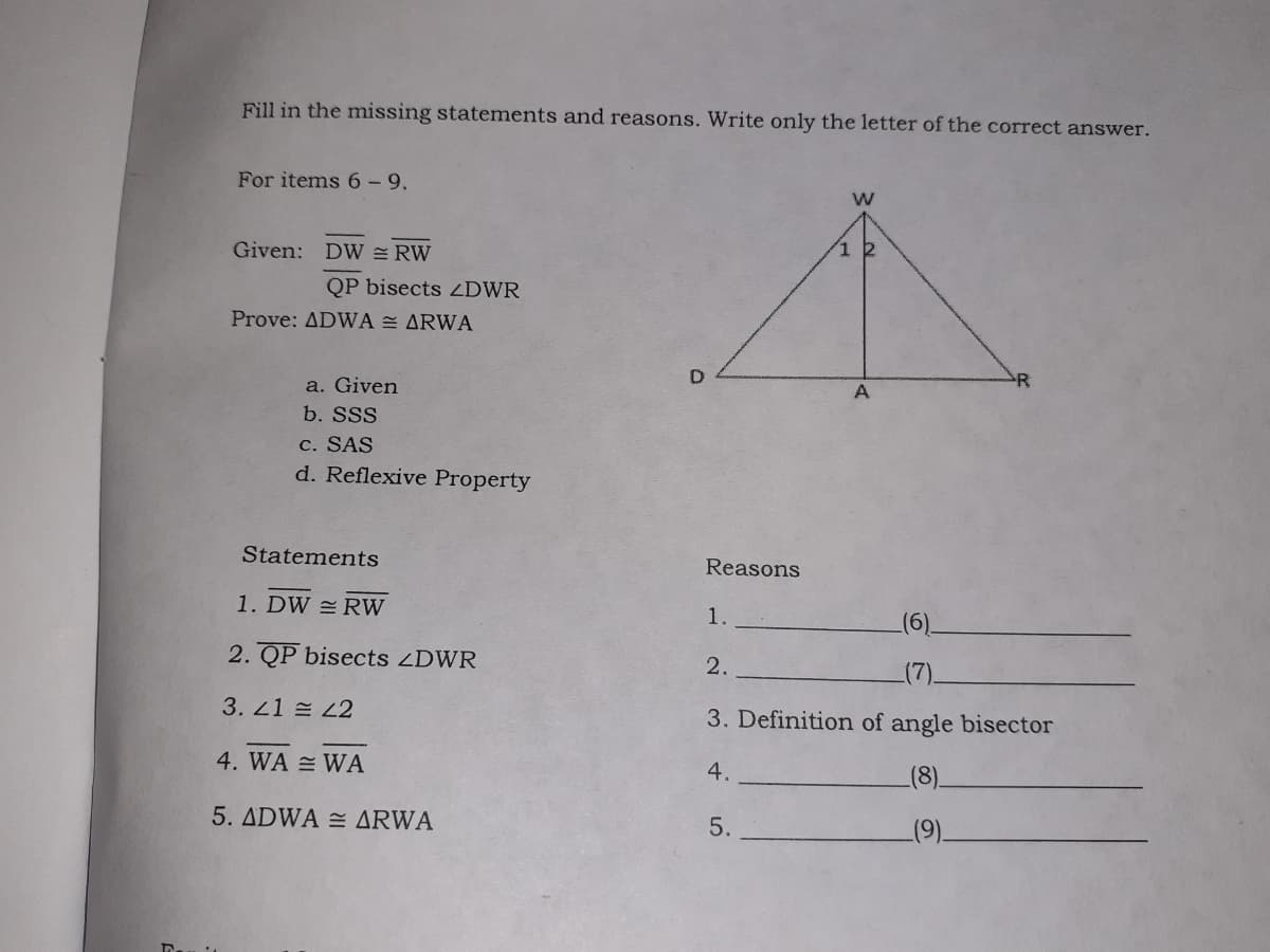 Fill in the missing statements and reasons. Write only the letter of the correct answer.
For items 6- 9.
Given: DW = RW
1 2
QP bisects LDWR
Prove: ADWA = ARWA
a. Given
A
b. SSS
c. SAS
d. Reflexive Property
Statements
Reasons
1. DW RW
1.
2. QP bisects ZDWR
2.
3. 21 L2
3. Definition of angle bisector
4. WA = WA
4.
(8).
5. ADWA = ARWA
5.
(9).
