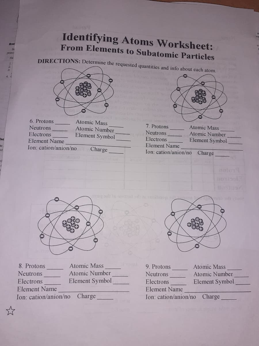 Identifying Atoms Worksheet:
From Elements to Subatomic Particles
Erwi
Se
Princi
DIRECTIONS: Determine the requested quantities and info about each atom.
He
1.
2.
3.
viovog
6. Protons
Atomic Mass
Atomic Number
Element Symbol
Neutrons
7. Protons
Atomic Mass
cgba Neutrons
Electrons
Atomic Number
Element Symbol
Electrons
Det
Element Name
Element Name
ar.
ad
Ion: cation/anion/no
Charge
Ion: cation/anion/no Charge
ng adt to mottod od znollesup si enn
8. Protons
Atomic Mass
9. Protons
Atomic Mass
Neutrons
Atomic Number
Neutrons
Atomic Number
Element Symbol
Element Symbol
Electrons
Element Name
Ion: cation/anion/no Charge
Electrons
Element Name
Ion: cation/anion/no Charge
