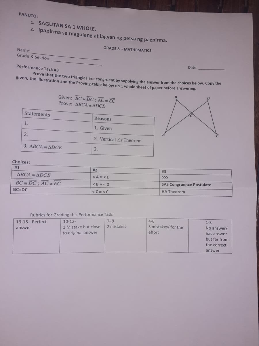 PANUTO:
1. SAGUTAN SA 1 WHOLE.
2. Ipapirma sa magulang at lagyan ng petsa ng pagpirma.
GRADE 8 - MATHEMATICS
Name:
Grade & Section:
Date:
Performance Task #3
Prove that the two triangles are congruent by supplving the answer from the choices below. Copy the
given, the illustration and the Proving-table below on 1 whole sheet of paper before answering.
Given: BC DC ; AC = EC
Prove: ABCA =ADCE
Statements
Reasons
1.
1. Given
2.
2. Vertical Ls Theorem
3. ABCA = ADCE
3.
Choices:
# 1
# 2
# 3
SS
ABCA ADCE
<A=<E
SAS Congruence Postulate
BC DC; AC EC
<Be<D
HA Theorem
BC=DC
<C=<C
Rubrics for Grading this Performance Task:
7-9
4-6
1-3
10-12-
1 Mistake but close
No answer/
has answer
13-15- Perfect
3 mistakes/ for the
2 mistakes
answer
effort
to original answer
but far from
the correct
answer
