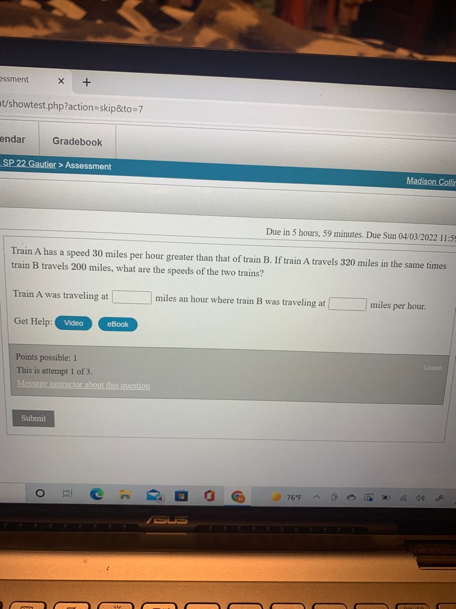 essment
nt/showtest.php?action3skip&to%3D7
endar
Gradebook
SP 22 Gautier > Assessment
Madison Collir
Due in 5 hours, 59 minutes. Due Sun 04/03/2022 11:59
Train A has a speed 30 miles per hour greater than that of train B. If train A travels 320 miles in the same times
train B travels 200 miles, what are the speeds of the two trains?
Train A was traveling at
miles an hour where train B was traveling at
miles per hour.
Get Help:
Video
eBook
Points possible: 1
License
This is attempt1 of 3.
Message instructor about this question
Submit
76°F
SUS
