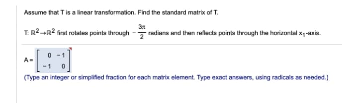 Assume that T is a linear transformation. Find the standard matrix of T.
3n
T: R2→R2 first rotates points through - radians and then reflects points through the horizontal x1-axis.
0 -1
A =
(Type an integer or simplified fraction for each matrix element. Type exact answers, using radicals as needed.)
