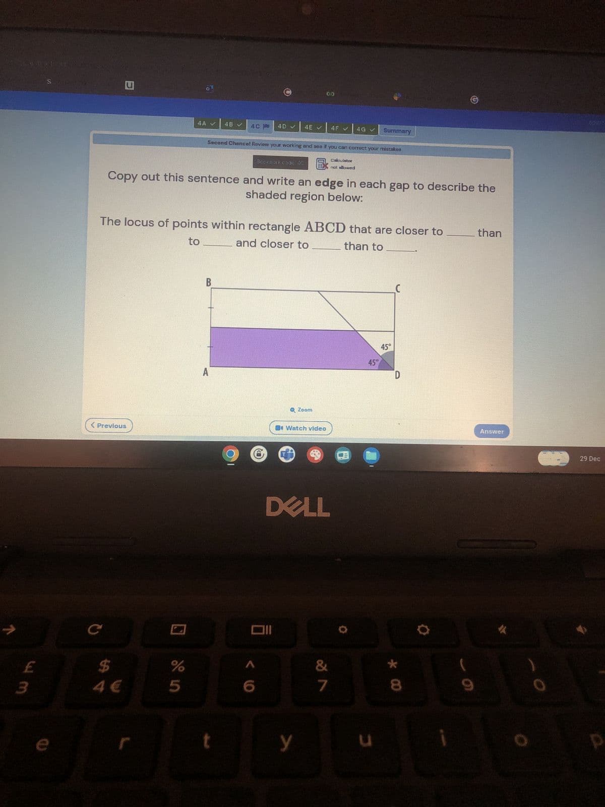 COLOPATE IN
w m
e
u
C
< Previous
$
a
r
4A ✔
olo in
4B
Copy out this sentence and write an edge in each gap to describe the
shaded region below:
The locus of points within rectangle ABCD that are closer to
to
and closer to
than to
B
4C
A
Second Chance! Review your working and see if you can correct your mistakes
Calculator
not allowed
t
4D ✔
Bockwork code AC
< 6
0
4E
Oll
Q Zoom
Watch video
DELL
4F ✔ 4G ✓ Summary
У
&
7
45°
3
45°
C
D
L
*00
8
than
Answer
1
0
29 Dec
P