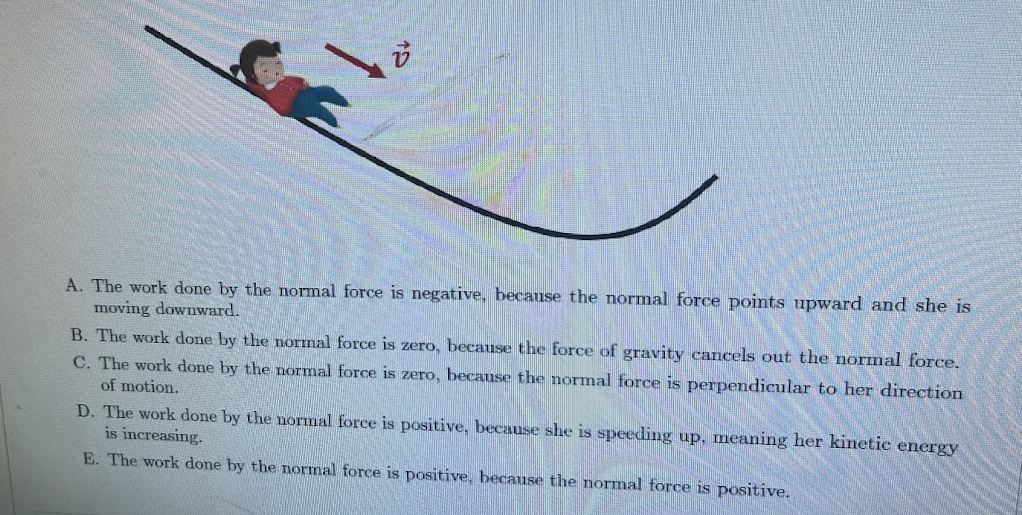 A. The work done by the normal force is negative, because the normal force points upward and she is
moving downward.
B. The work done by the normal force is zero, because the force of gravity cancels out the normal force.
C. The work done by the normal force is zero, because the normal force is perpendicular to her direction
of motion.
D. The work done by the normal force is positive, because she is speeding up, meaning her kinetic energy
is increasing.
E. The work done by the normal force is positive, because the normal force is positive.