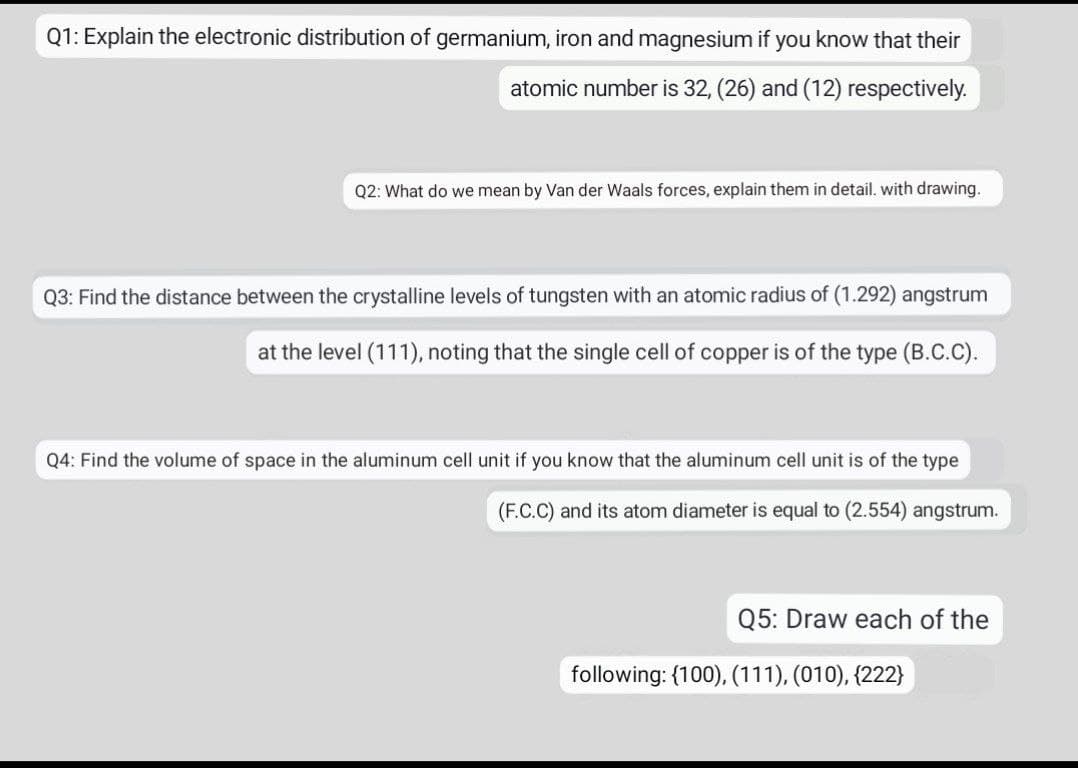 Q1: Explain the electronic distribution of germanium, iron and magnesium if you know that their
atomic number is 32, (26) and (12) respectively.
Q2: What do we mean by Van der Waals forces, explain them in detail. with drawing.
Q3: Find the distance between the crystalline levels of tungsten with an atomic radius of (1.292) angstrum
at the level (111), noting that the single cell of copper is of the type (B.C.C).
Q4: Find the volume of space in the aluminum cell unit if you know that the aluminum cell unit is of the
(F.C.C) and its atom diameter is equal to (2.554) angstrum.
Q5: Draw each of the
following: {100), (111), (010), {222}
