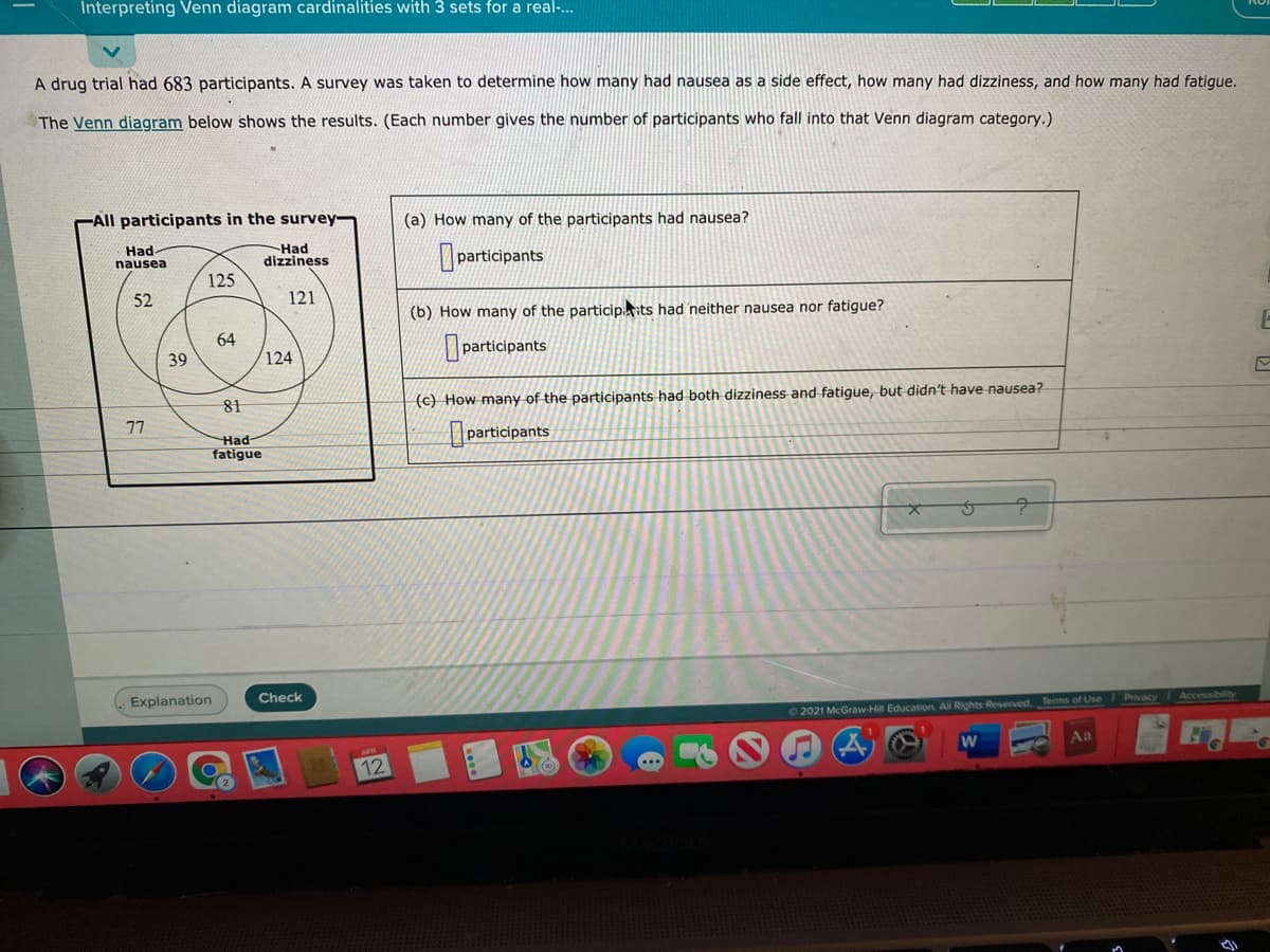 Interpreting Venn diagram cardinalities with 3 sets for a real-..
A drug trial had 683 participants. A survey was taken to determine how many had nausea as a side effect, how many had dizziness, and how many had fatigue.
The Venn diagram below shows the results. (Each number gives the number of participants who fall into that Venn diagram category.)
All participants in the survey
(a) How many of the participants had nausea?
Had-
nausea
Had
dizziness
participants
125
52
121
(b) How many of the participits had neither nausea nor fatigue?
64
participants
39
124
81
(c) How many of the participants had both dizziness and fatigue, but didn't have nausea?
participants
77
Had-
fatigue
Explanation
Check
Accessibility
2021 McGraw-Hill Education. All Rights Reserved Terms of Use Privacy
Aa
12

