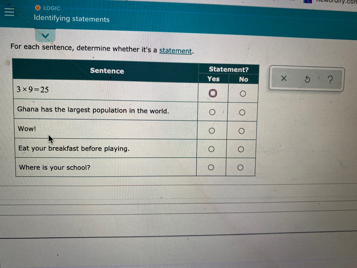 O LOGIC
Identifying statements
For each sentence, determine whether it's a statement.
Sentence
Statement?
Yes
No
3 x 9=25
Ghana has the largest population in the world.
Wow!
Eat your breakfast before playing.
Where is your school?
