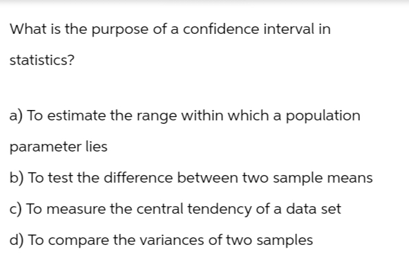 What is the purpose of a confidence interval in
statistics?
a) To estimate the range within which a population
parameter lies
b) To test the difference between two sample means
c) To measure the central tendency of a data set
d) To compare the variances of two samples