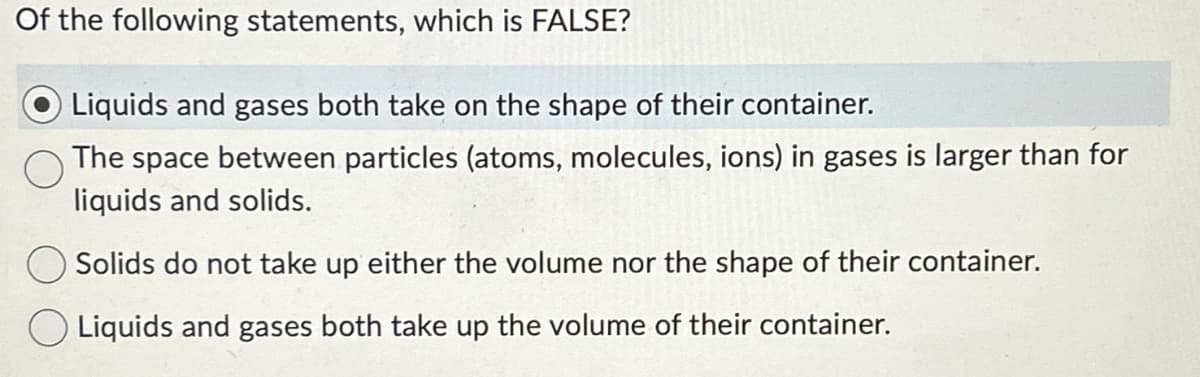 Of the following statements, which is FALSE?
Liquids and gases both take on the shape of their container.
The space between particles (atoms, molecules, ions) in gases is larger than for
liquids and solids.
Solids do not take up either the volume nor the shape of their container.
O Liquids and gases both take up the volume of their container.