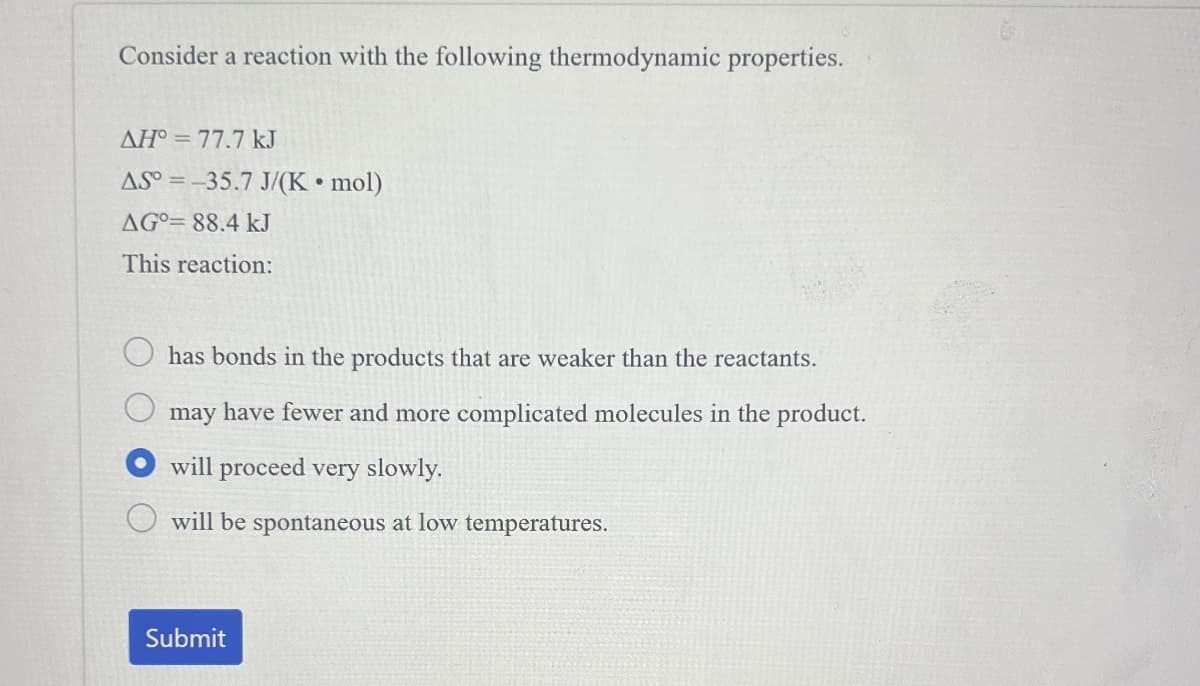 Consider a reaction with the following thermodynamic properties.
AH° 77.7 kJ
AS° -35.7 J/(K⚫ mol)
AG 88.4 kJ
This reaction:
has bonds in the products that are weaker than the reactants.
may have fewer and more complicated molecules in the product.
will proceed very slowly.
will be spontaneous at low temperatures.
Submit